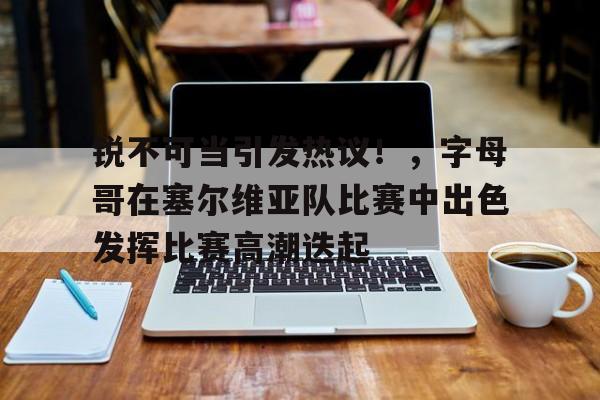 爱游戏入口-包含锐不可当引发热议！，字母哥在塞尔维亚队比赛中出色发挥比赛高潮迭起的词条